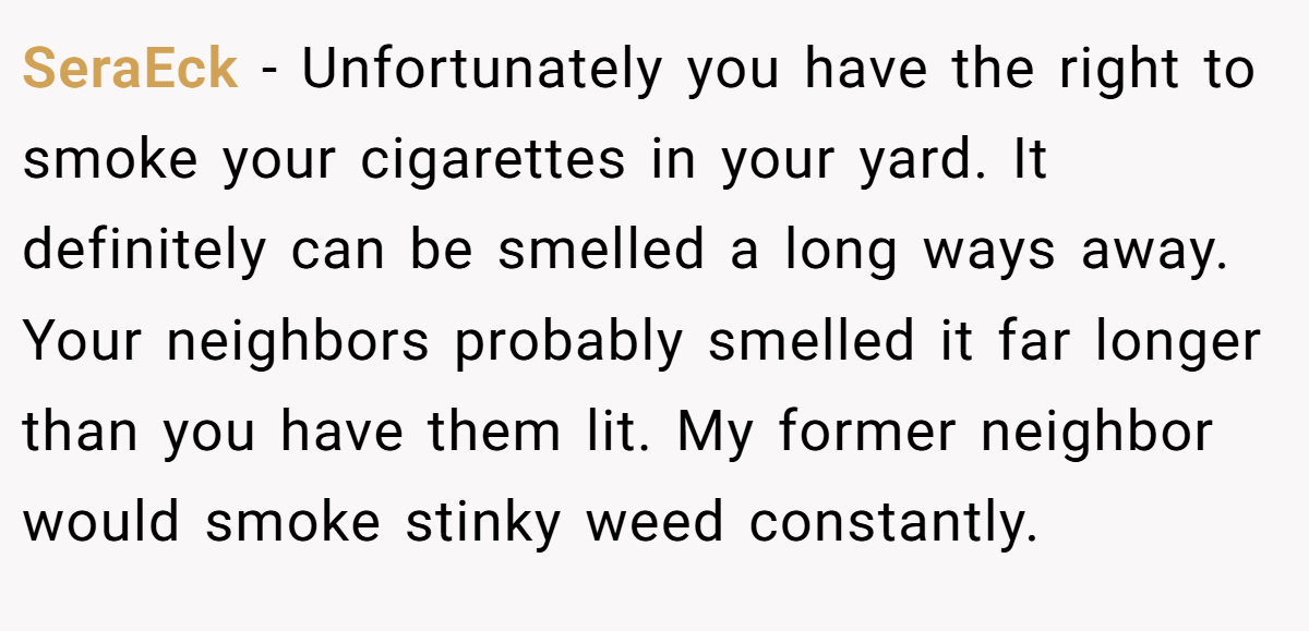 SeraEck − Unfortunately you have the right to smoke your cigarettes in your yard. It definitely can be smelled a long ways away. Your neighbors probably smelled it far longer than you have them lit. My former neighbor would smoke stinky weed constantly.