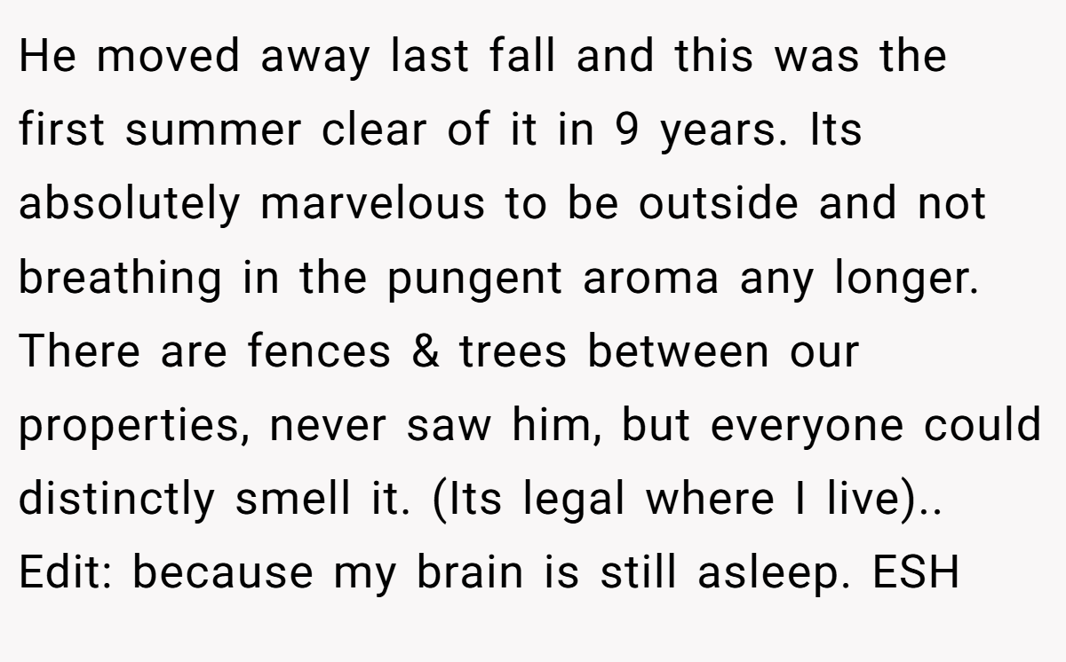 He moved away last fall and this was the first summer clear of it in 9 years. Its absolutely marvelous to be outside and not breathing in the pungent aroma any longer. There are fences & trees between our properties, never saw him, but everyone could distinctly smell it. (Its legal where I live).. Edit: because my brain is still asleep. ESH