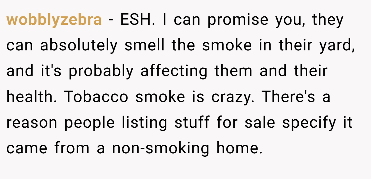 wobblyzebra − ESH. I can promise you, they can absolutely smell the smoke in their yard, and it's probably affecting them and their health. Tobacco smoke is crazy. There's a reason people listing stuff for sale specify it came from a non-smoking home.
