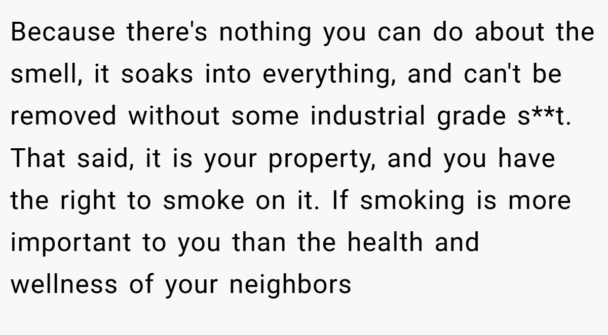 Because there's nothing you can do about the smell, it soaks into everything, and can't be removed without some industrial grade s**t. That said, it is your property, and you have the right to smoke on it. If smoking is more important to you than the health and wellness of your neighbors