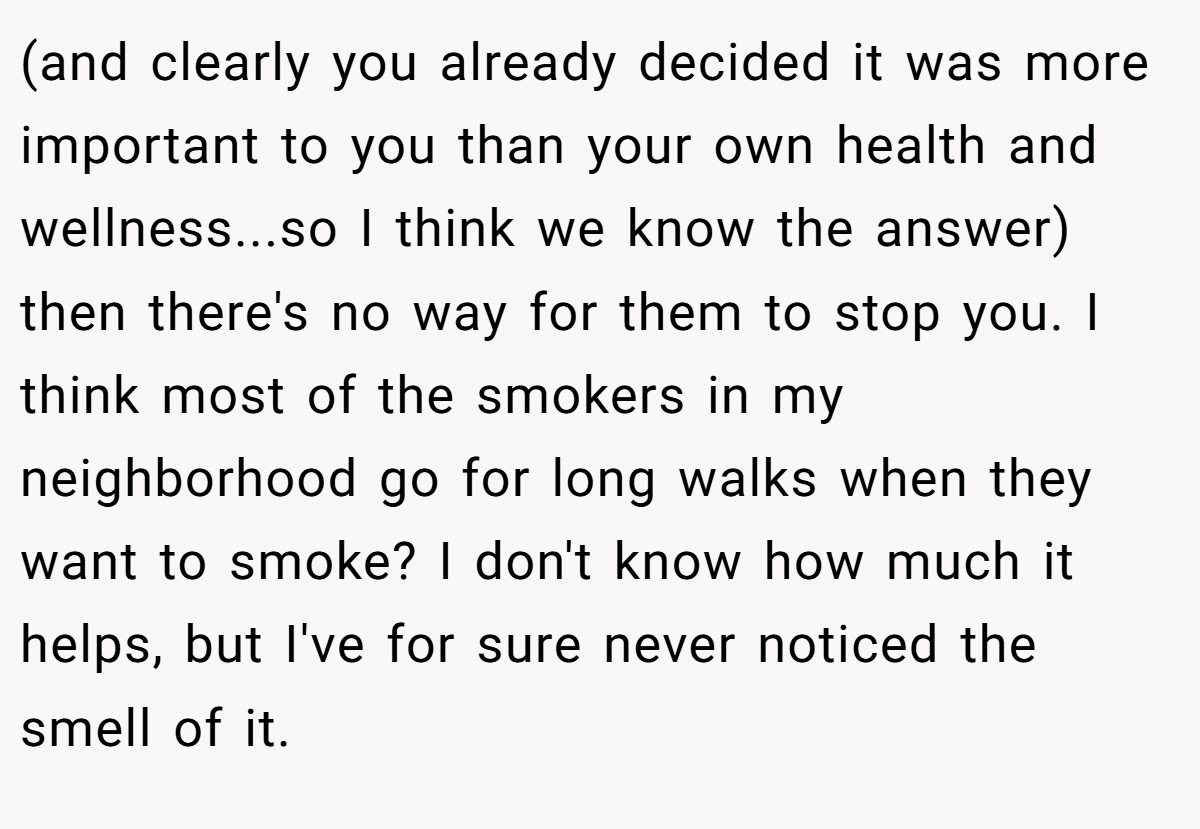 (and clearly you already decided it was more important to you than your own health and wellness...so I think we know the answer) then there's no way for them to stop you. I think most of the smokers in my neighborhood go for long walks when they want to smoke? I don't know how much it helps, but I've for sure never noticed the smell of it.