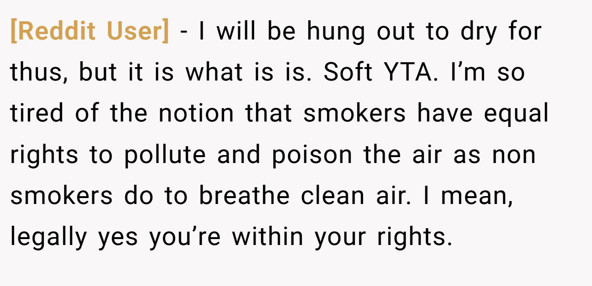[Reddit User] − I will be hung out to dry for thus, but it is what is is. Soft YTA. I’m so tired of the notion that smokers have equal rights to pollute and poison the air as non smokers do to breathe clean air. I mean, legally yes you’re within your rights.