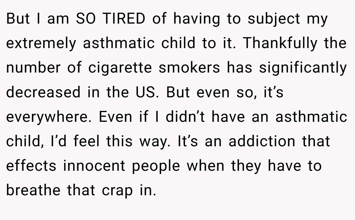 But I am SO TIRED of having to subject my extremely asthmatic child to it. Thankfully the number of cigarette smokers has significantly decreased in the US. But even so, it’s everywhere. Even if I didn’t have an asthmatic child, I’d feel this way. It’s an addiction that effects innocent people when they have to breathe that crap in.