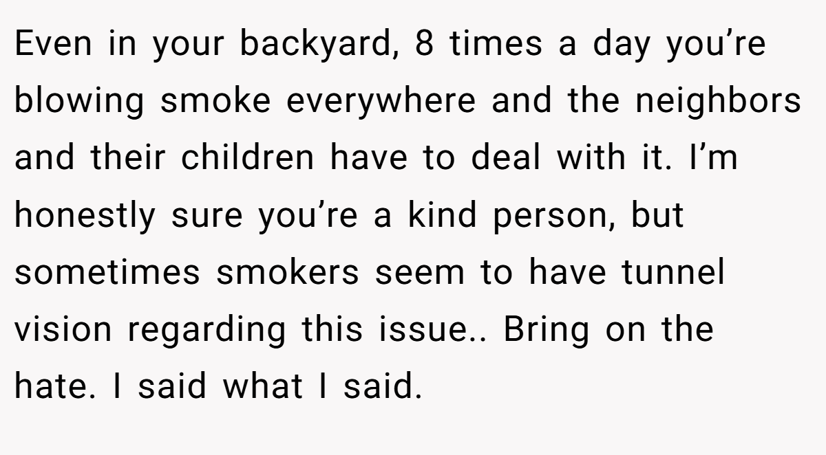 Even in your backyard, 8 times a day you’re blowing smoke everywhere and the neighbors and their children have to deal with it. I’m honestly sure you’re a kind person, but sometimes smokers seem to have tunnel vision regarding this issue.. Bring on the hate. I said what I said.