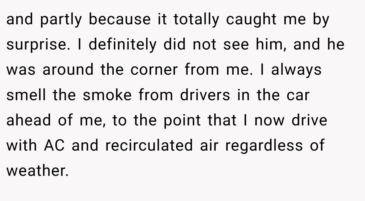 and partly because it totally caught me by surprise. I definitely did not see him, and he was around the corner from me. I always smell the smoke from drivers in the car ahead of me, to the point that I now drive with AC and recirculated air regardless of weather.