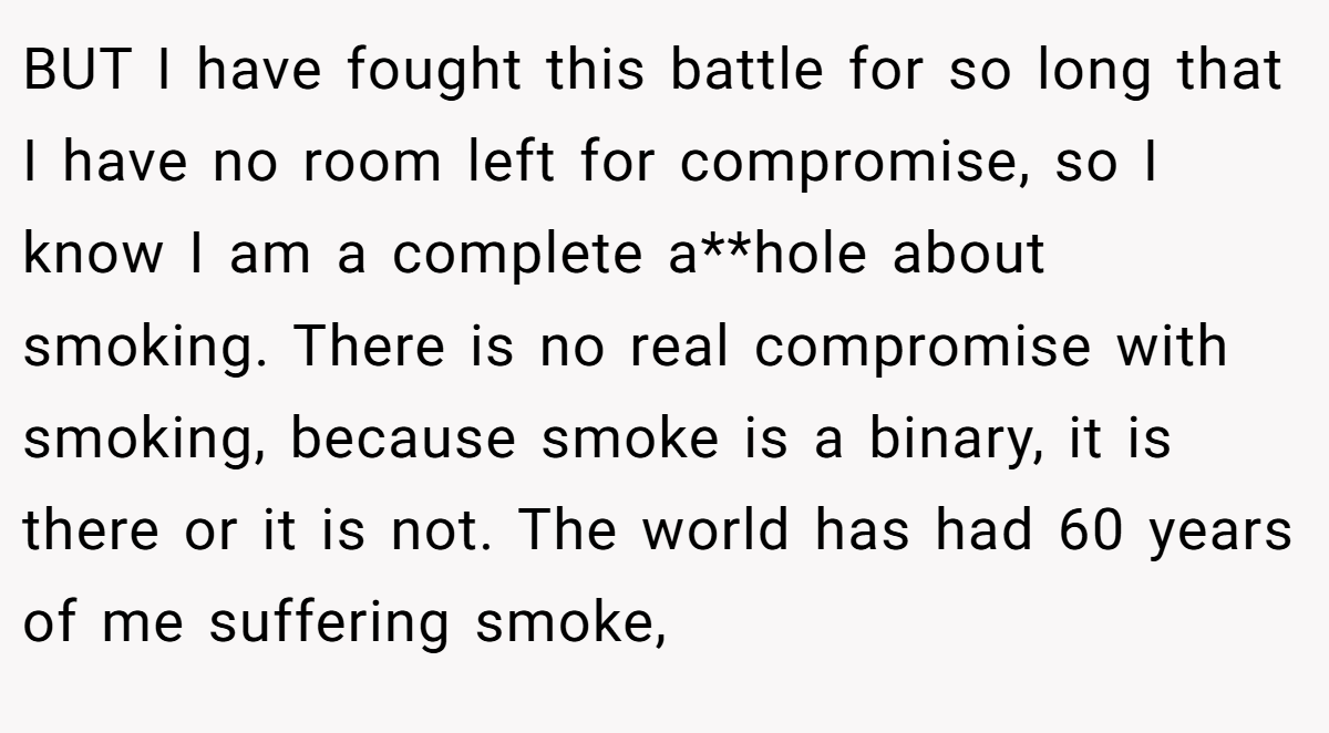 BUT I have fought this battle for so long that I have no room left for compromise, so I know I am a complete a**hole about smoking. There is no real compromise with smoking, because smoke is a binary, it is there or it is not. The world has had 60 years of me suffering smoke,