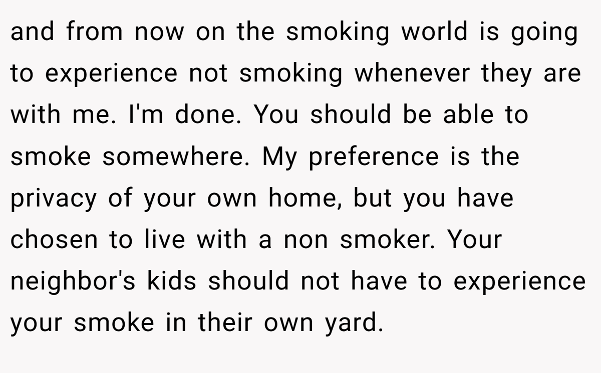 and from now on the smoking world is going to experience not smoking whenever they are with me. I'm done. You should be able to smoke somewhere. My preference is the privacy of your own home, but you have chosen to live with a non smoker. Your neighbor's kids should not have to experience your smoke in their own yard.