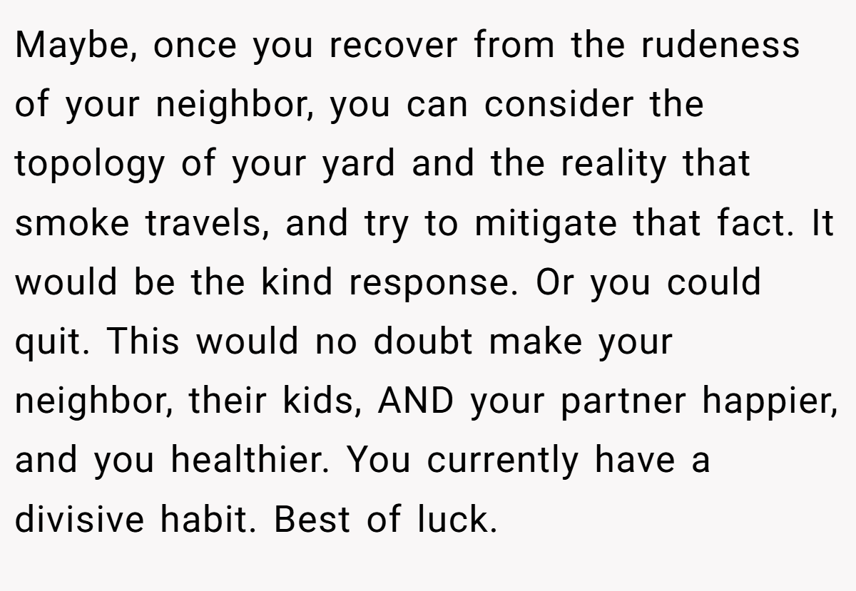 Maybe, once you recover from the rudeness of your neighbor, you can consider the topology of your yard and the reality that smoke travels, and try to mitigate that fact. It would be the kind response. Or you could quit. This would no doubt make your neighbor, their kids, AND your partner happier, and you healthier. You currently have a divisive habit. Best of luck.