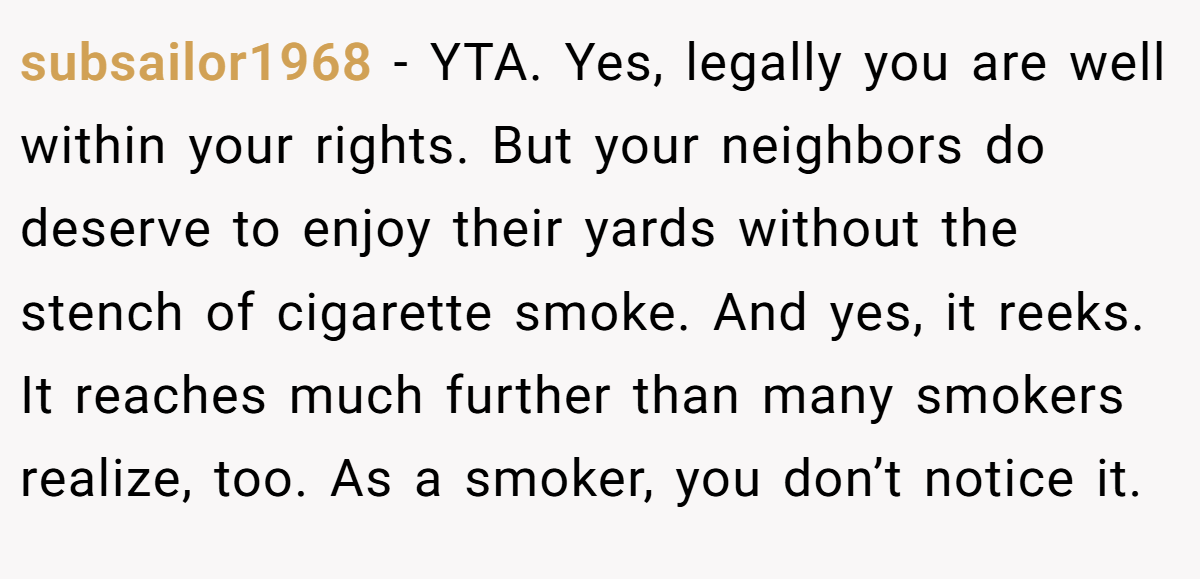 subsailor1968 − YTA. Yes, legally you are well within your rights. But your neighbors do deserve to enjoy their yards without the stench of cigarette smoke. And yes, it reeks. It reaches much further than many smokers realize, too. As a smoker, you don’t notice it.