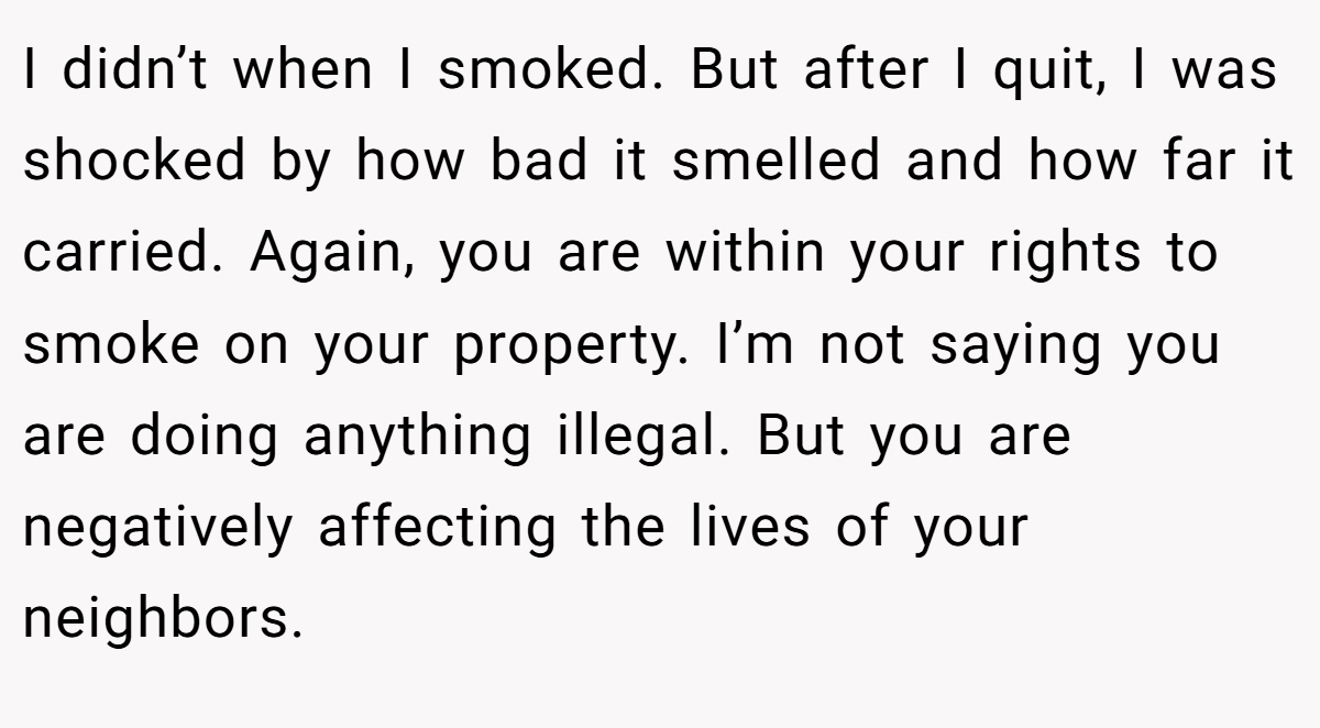 I didn’t when I smoked. But after I quit, I was shocked by how bad it smelled and how far it carried. Again, you are within your rights to smoke on your property. I’m not saying you are doing anything illegal. But you are negatively affecting the lives of your neighbors.