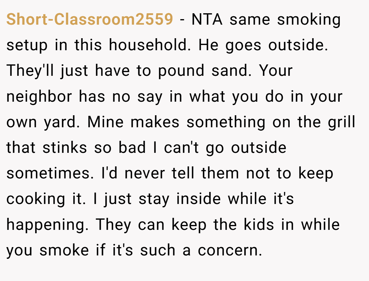 Short-Classroom2559 − NTA same smoking setup in this household. He goes outside. They'll just have to pound sand. Your neighbor has no say in what you do in your own yard. Mine makes something on the grill that stinks so bad I can't go outside sometimes. I'd never tell them not to keep cooking it. I just stay inside while it's happening. They can keep the kids in while you smoke if it's such a concern.