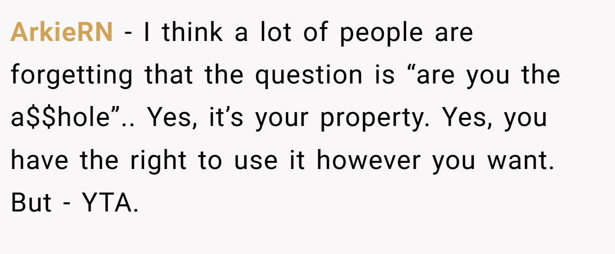 ArkieRN − I think a lot of people are forgetting that the question is “are you the a$$hole”.. Yes, it’s your property. Yes, you have the right to use it however you want. But - YTA.