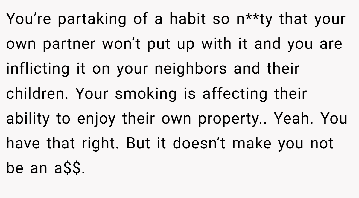 You’re partaking of a habit so n**ty that your own partner won’t put up with it and you are inflicting it on your neighbors and their children. Your smoking is affecting their ability to enjoy their own property.. Yeah. You have that right. But it doesn’t make you not be an a$$.