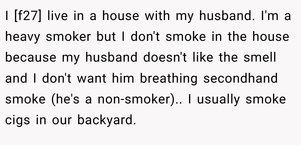 I [f27] live in a house with my husband. I'm a heavy smoker but I don't smoke in the house because my husband doesn't like the smell and I don't want him breathing secondhand smoke (he's a non-smoker).. I usually smoke cigs in our backyard.