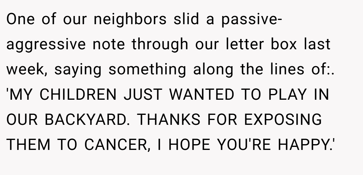 One of our neighbors slid a passive-aggressive note through our letter box last week, saying something along the lines of:. 'MY CHILDREN JUST WANTED TO PLAY IN OUR BACKYARD. THANKS FOR EXPOSING THEM TO CANCER, I HOPE YOU'RE HAPPY.'
