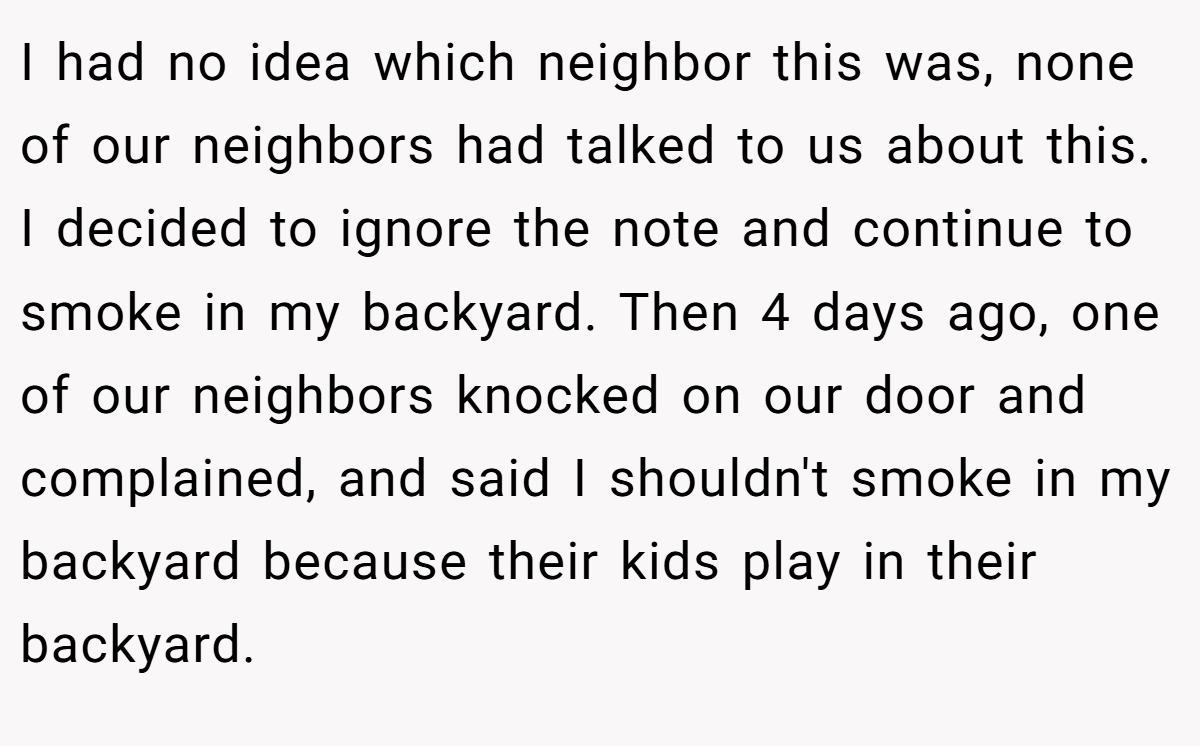I had no idea which neighbor this was, none of our neighbors had talked to us about this. I decided to ignore the note and continue to smoke in my backyard. Then 4 days ago, one of our neighbors knocked on our door and complained, and said I shouldn't smoke in my backyard because their kids play in their backyard.