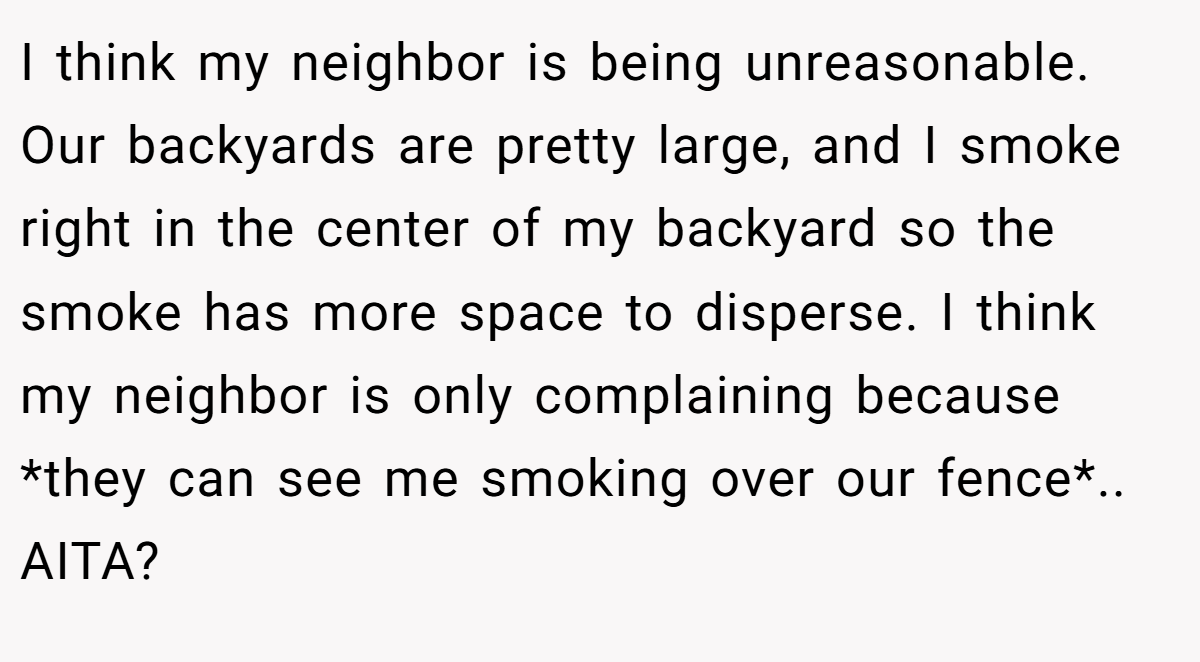 I think my neighbor is being unreasonable. Our backyards are pretty large, and I smoke right in the center of my backyard so the smoke has more space to disperse. I think my neighbor is only complaining because *they can see me smoking over our fence*.. AITA?