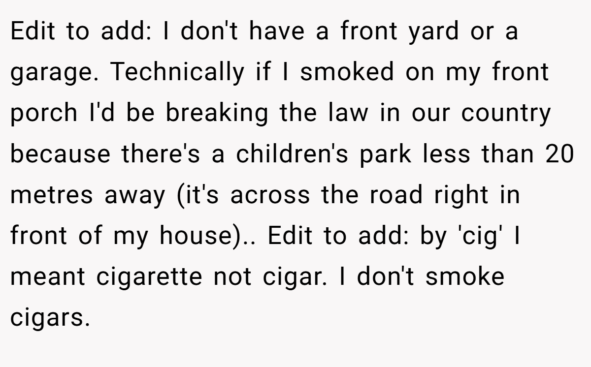 Edit to add: I don't have a front yard or a garage. Technically if I smoked on my front porch I'd be breaking the law in our country because there's a children's park less than 20 metres away (it's across the road right in front of my house).. Edit to add: by 'cig' I meant cigarette not cigar. I don't smoke cigars.