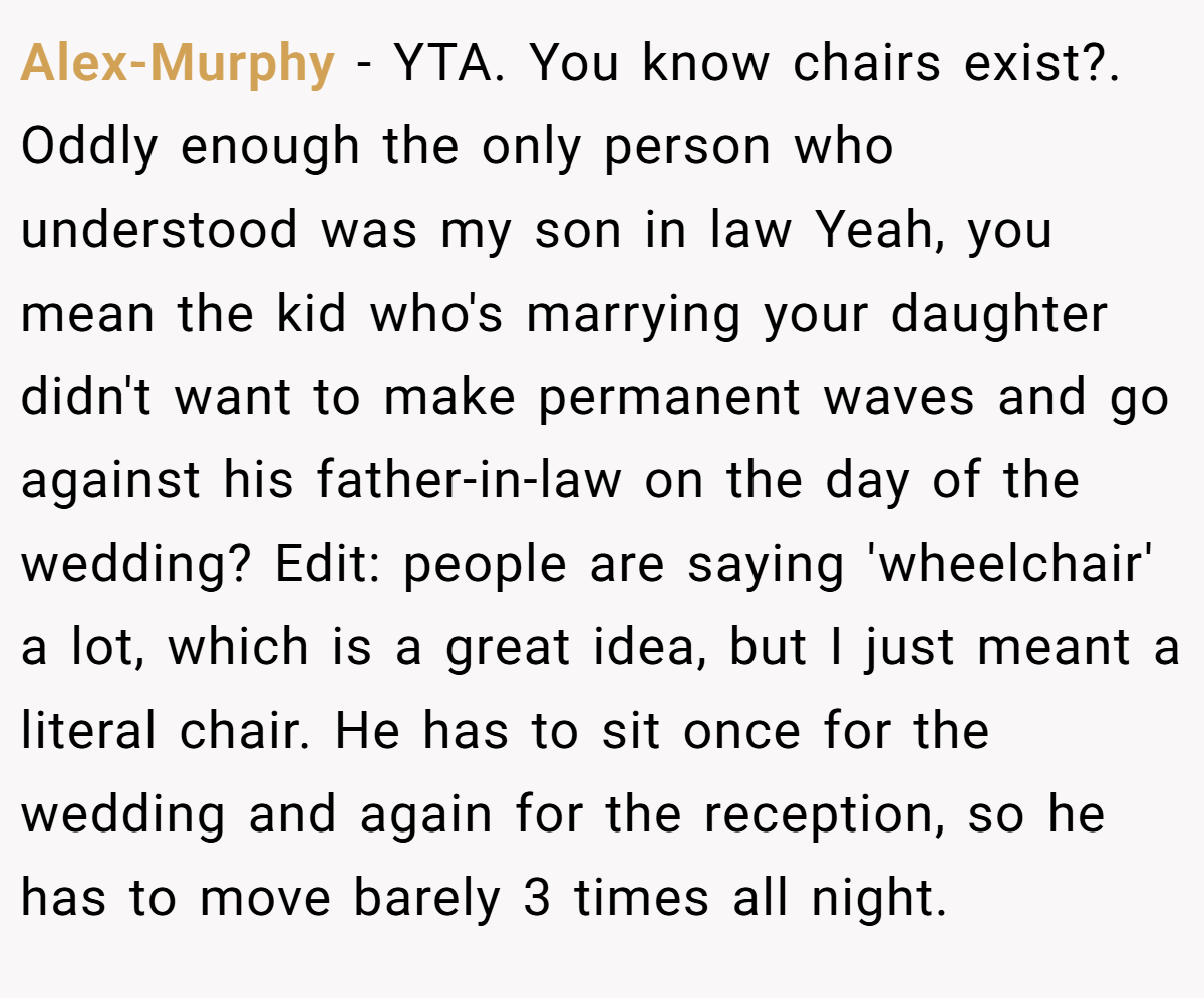Alex-Murphy − YTA. You know chairs exist?. Oddly enough the only person who understood was my son in law Yeah, you mean the kid who's marrying your daughter didn't want to make permanent waves and go against his father-in-law on the day of the wedding? Edit: people are saying 'wheelchair' a lot, which is a great idea, but I just meant a literal chair. He has to sit once for the wedding and again for the reception, so he has to move barely 3 times all night.