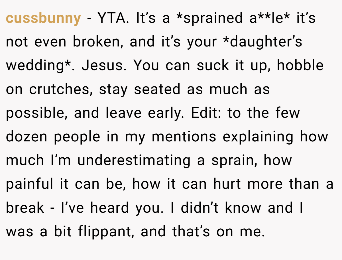 cussbunny − YTA. It’s a *sprained a**le* it’s not even broken, and it’s your *daughter’s wedding*. Jesus. You can suck it up, hobble on crutches, stay seated as much as possible, and leave early. Edit: to the few dozen people in my mentions explaining how much I’m underestimating a sprain, how painful it can be, how it can hurt more than a break - I’ve heard you. I didn’t know and I was a bit flippant, and that’s on me.
