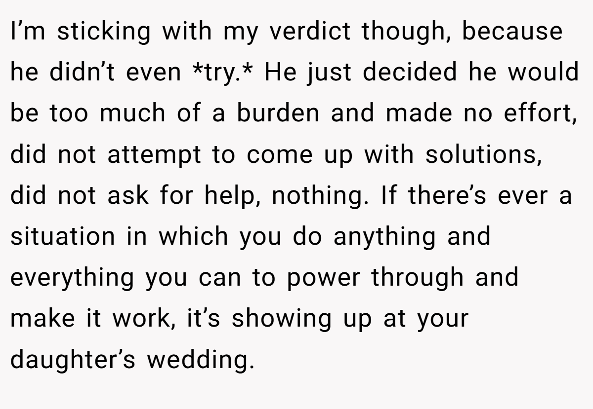 I’m sticking with my verdict though, because he didn’t even *try.* He just decided he would be too much of a burden and made no effort, did not attempt to come up with solutions, did not ask for help, nothing. If there’s ever a situation in which you do anything and everything you can to power through and make it work, it’s showing up at your daughter’s wedding.