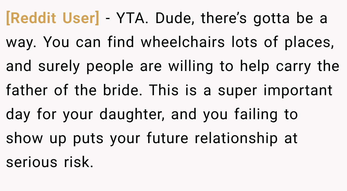 [Reddit User] − YTA. Dude, there’s gotta be a way. You can find wheelchairs lots of places, and surely people are willing to help carry the father of the bride. This is a super important day for your daughter, and you failing to show up puts your future relationship at serious risk.