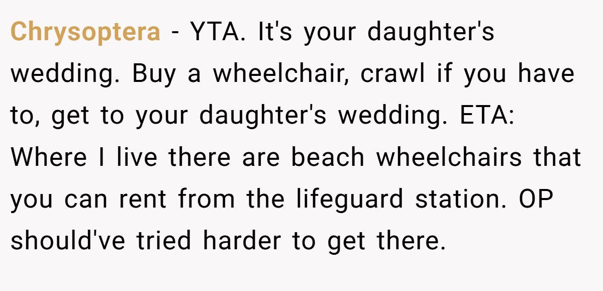 Chrysoptera − YTA. It's your daughter's wedding. Buy a wheelchair, crawl if you have to, get to your daughter's wedding. ETA: Where I live there are beach wheelchairs that you can rent from the lifeguard station. OP should've tried harder to get there.
