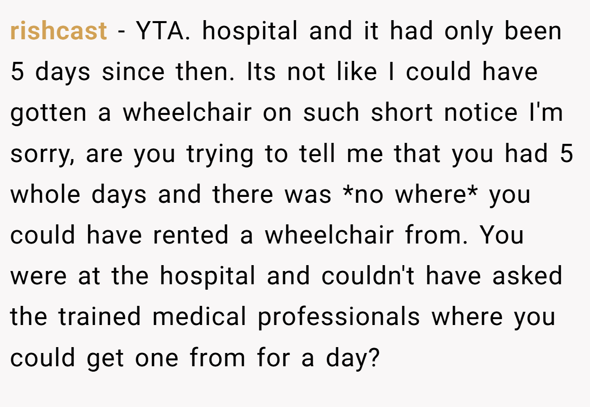 rishcast − YTA. hospital and it had only been 5 days since then. Its not like I could have gotten a wheelchair on such short notice I'm sorry, are you trying to tell me that you had 5 whole days and there was *no where* you could have rented a wheelchair from. You were at the hospital and couldn't have asked the trained medical professionals where you could get one from for a day?