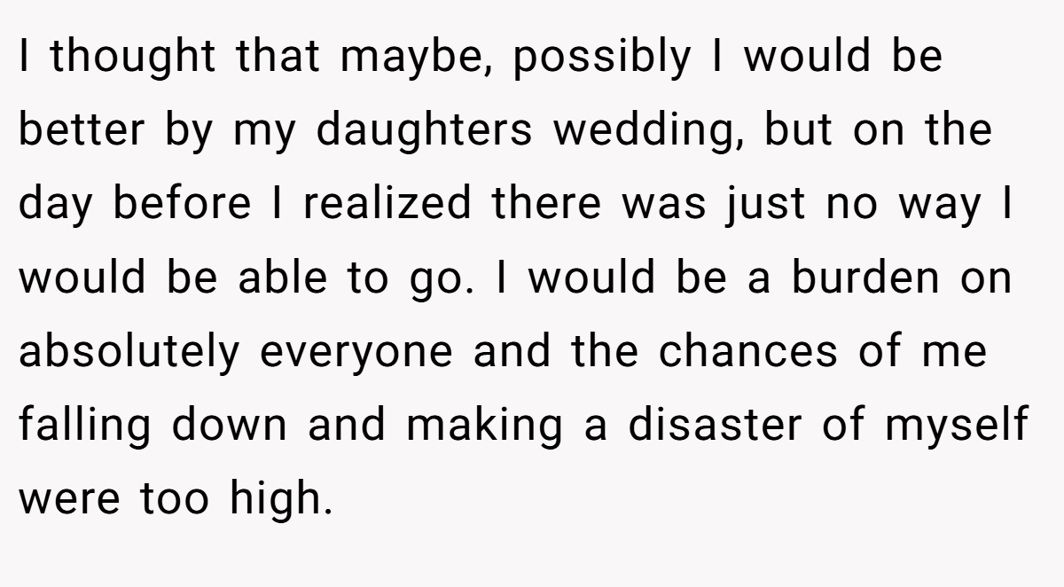 I thought that maybe, possibly I would be better by my daughters wedding, but on the day before I realized there was just no way I would be able to go. I would be a burden on absolutely everyone and the chances of me falling down and making a disaster of myself were too high.