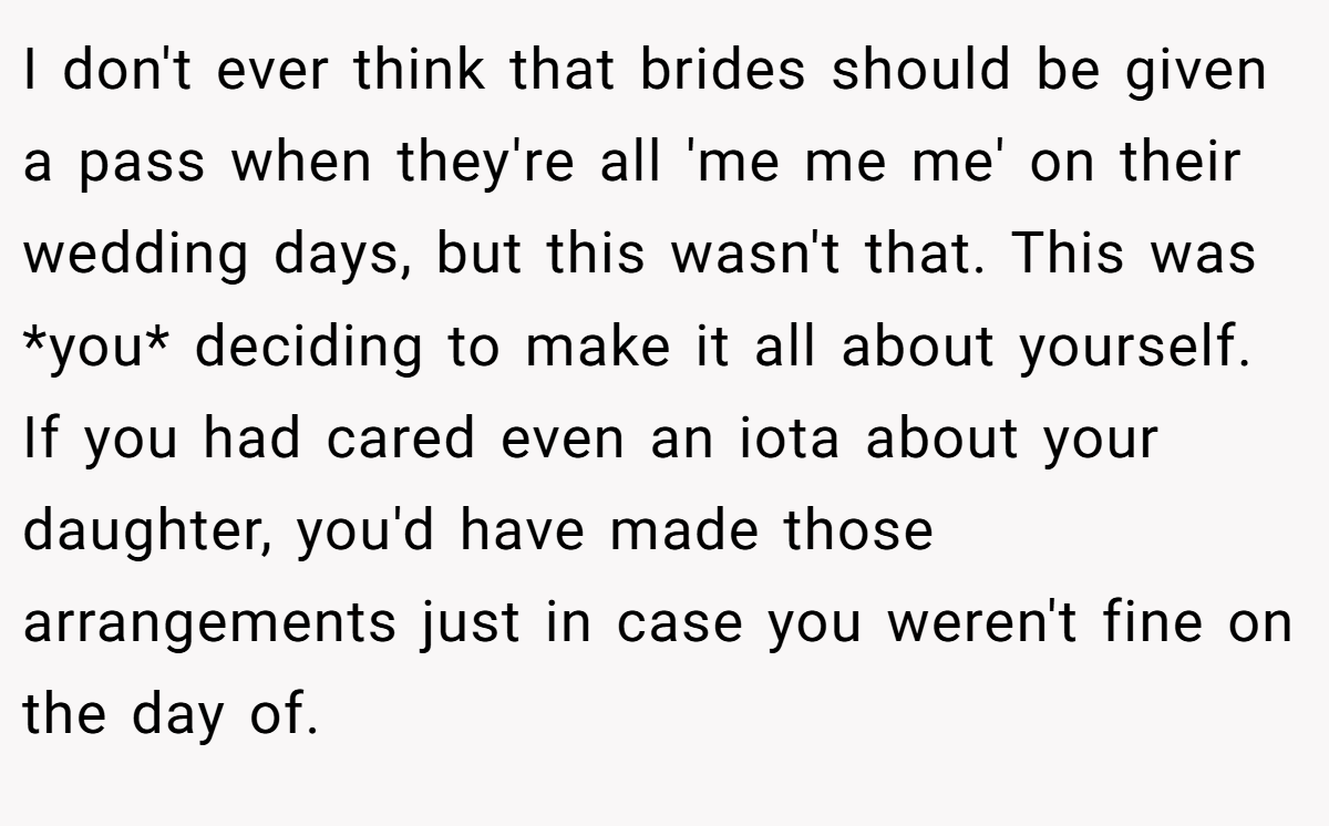 I don't ever think that brides should be given a pass when they're all 'me me me' on their wedding days, but this wasn't that. This was *you* deciding to make it all about yourself. If you had cared even an iota about your daughter, you'd have made those arrangements just in case you weren't fine on the day of.