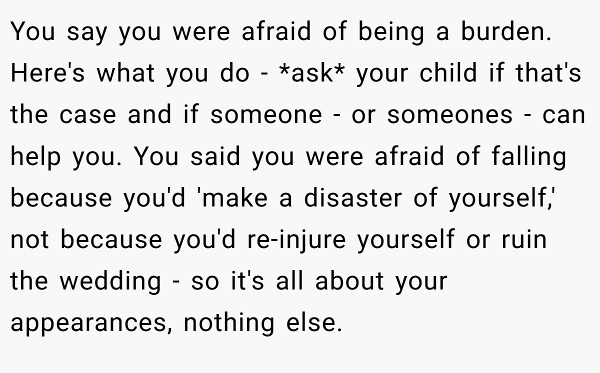 You say you were afraid of being a burden. Here's what you do - *ask* your child if that's the case and if someone - or someones - can help you. You said you were afraid of falling because you'd 'make a disaster of yourself,' not because you'd re-injure yourself or ruin the wedding - so it's all about your appearances, nothing else.