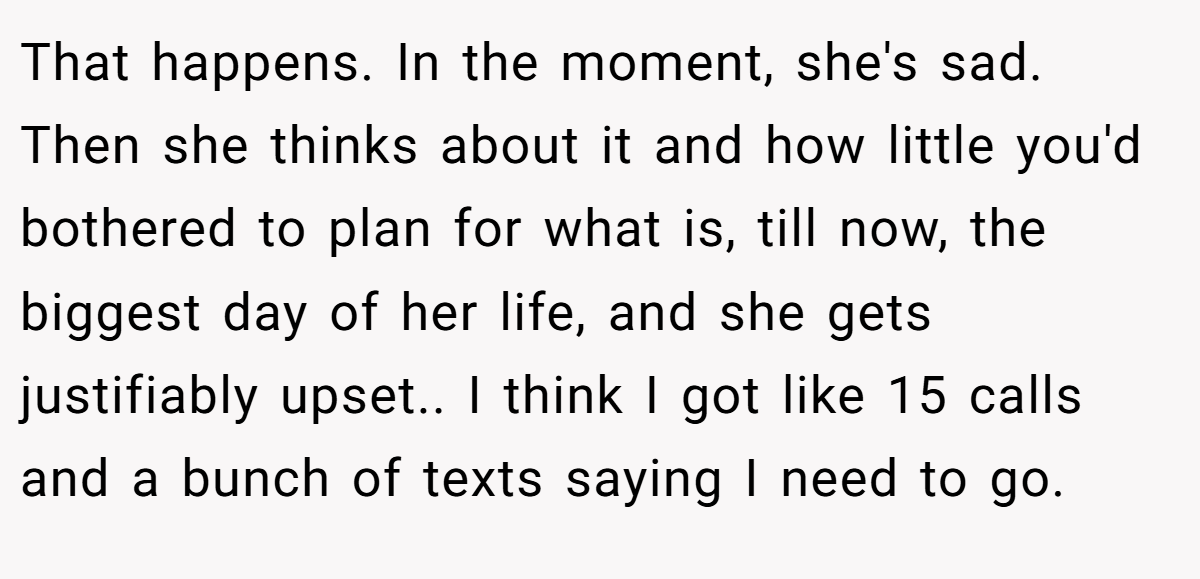 That happens. In the moment, she's sad. Then she thinks about it and how little you'd bothered to plan for what is, till now, the biggest day of her life, and she gets justifiably upset.. I think I got like 15 calls and a bunch of texts saying I need to go.