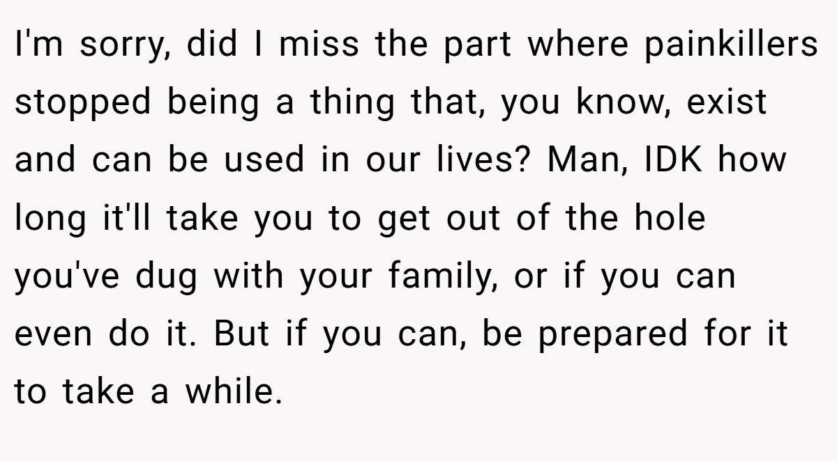 I'm sorry, did I miss the part where painkillers stopped being a thing that, you know, exist and can be used in our lives? Man, IDK how long it'll take you to get out of the hole you've dug with your family, or if you can even do it. But if you can, be prepared for it to take a while.