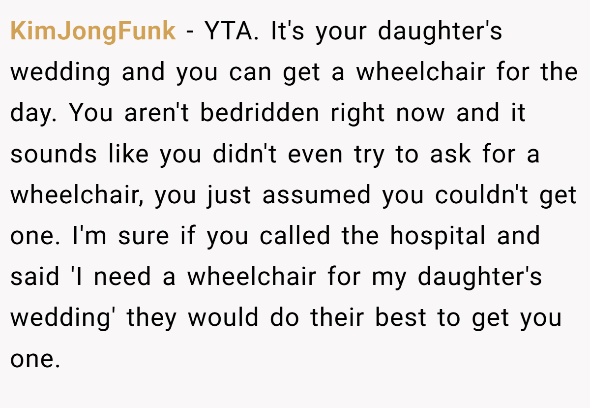 KimJongFunk − YTA. It's your daughter's wedding and you can get a wheelchair for the day. You aren't bedridden right now and it sounds like you didn't even try to ask for a wheelchair, you just assumed you couldn't get one. I'm sure if you called the hospital and said 'I need a wheelchair for my daughter's wedding' they would do their best to get you one.
