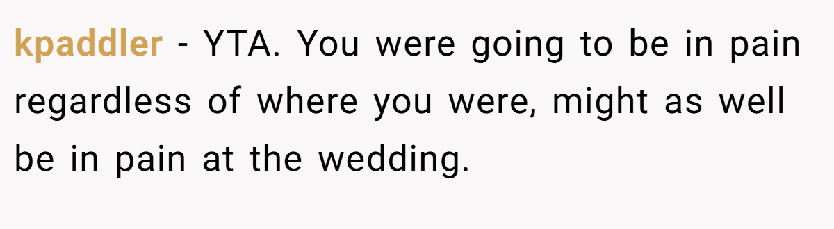 kpaddler − YTA. You were going to be in pain regardless of where you were, might as well be in pain at the wedding.