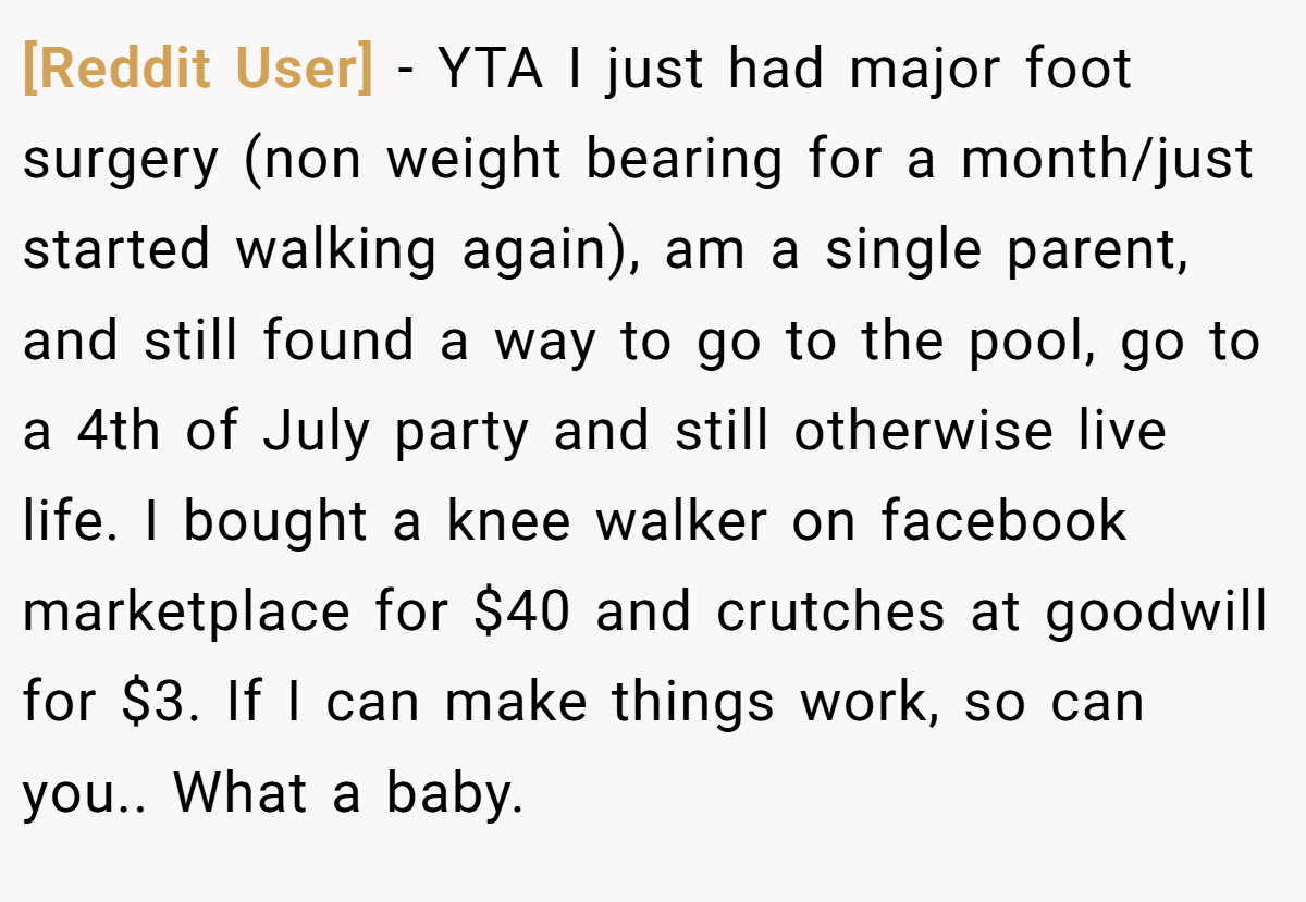 [Reddit User] − YTA I just had major foot surgery (non weight bearing for a month/just started walking again), am a single parent, and still found a way to go to the pool, go to a 4th of July party and still otherwise live life. I bought a knee walker on facebook marketplace for $40 and crutches at goodwill for $3. If I can make things work, so can you.. What a baby.