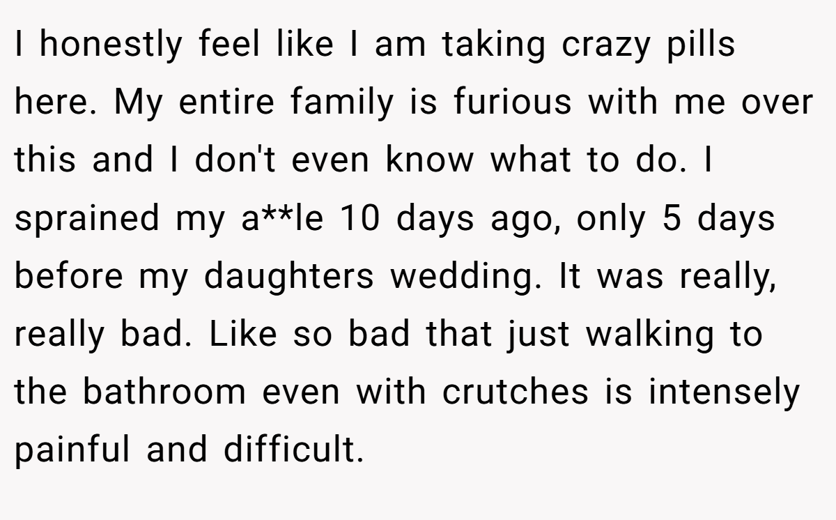 I honestly feel like I am taking crazy pills here. My entire family is furious with me over this and I don't even know what to do. I sprained my a**le 10 days ago, only 5 days before my daughters wedding. It was really, really bad. Like so bad that just walking to the bathroom even with crutches is intensely painful and difficult.