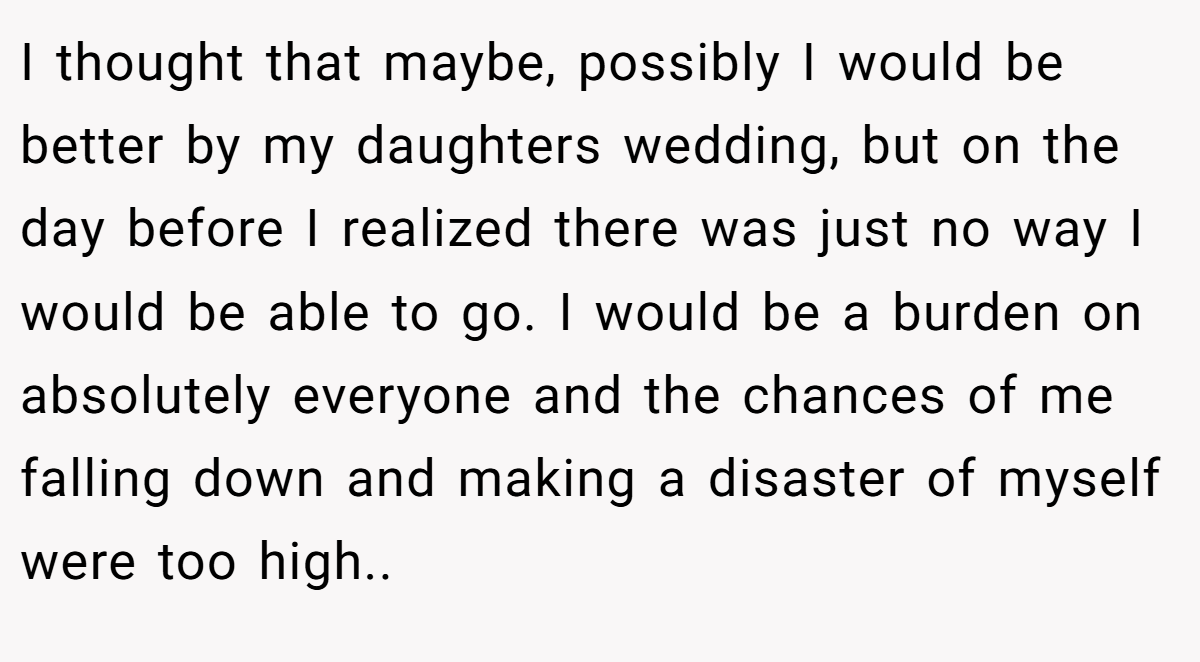 I thought that maybe, possibly I would be better by my daughters wedding, but on the day before I realized there was just no way I would be able to go. I would be a burden on absolutely everyone and the chances of me falling down and making a disaster of myself were too high.. ​
