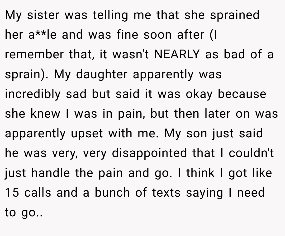 My sister was telling me that she sprained her a**le and was fine soon after (I remember that, it wasn't NEARLY as bad of a sprain). My daughter apparently was incredibly sad but said it was okay because she knew I was in pain, but then later on was apparently upset with me. My son just said he was very, very disappointed that I couldn't just handle the pain and go. I think I got like 15 calls and a bunch of texts saying I need to go.. ​