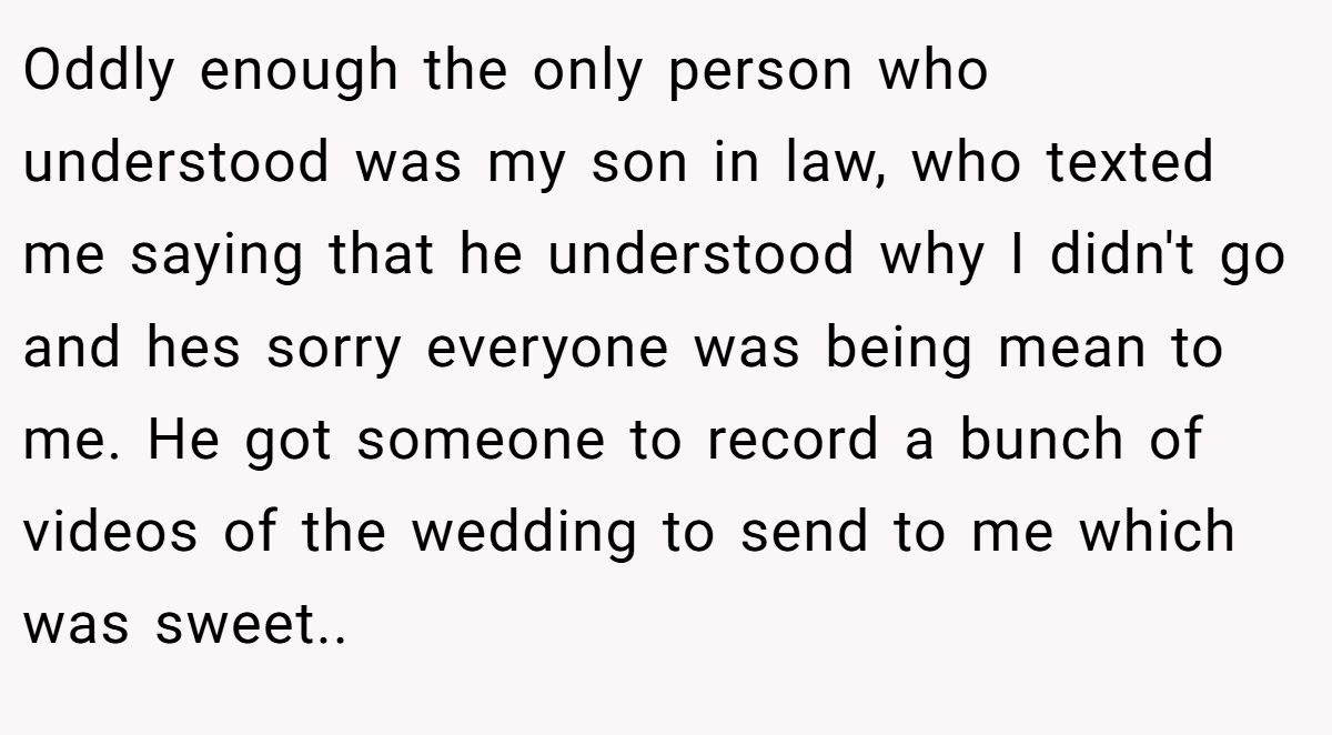 Oddly enough the only person who understood was my son in law, who texted me saying that he understood why I didn't go and hes sorry everyone was being mean to me. He got someone to record a bunch of videos of the wedding to send to me which was sweet.. ​