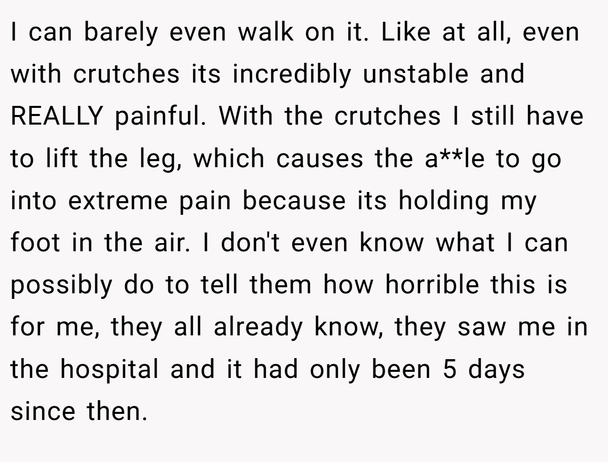 I can barely even walk on it. Like at all, even with crutches its incredibly unstable and REALLY painful. With the crutches I still have to lift the leg, which causes the a**le to go into extreme pain because its holding my foot in the air. I don't even know what I can possibly do to tell them how horrible this is for me, they all already know, they saw me in the hospital and it had only been 5 days since then.