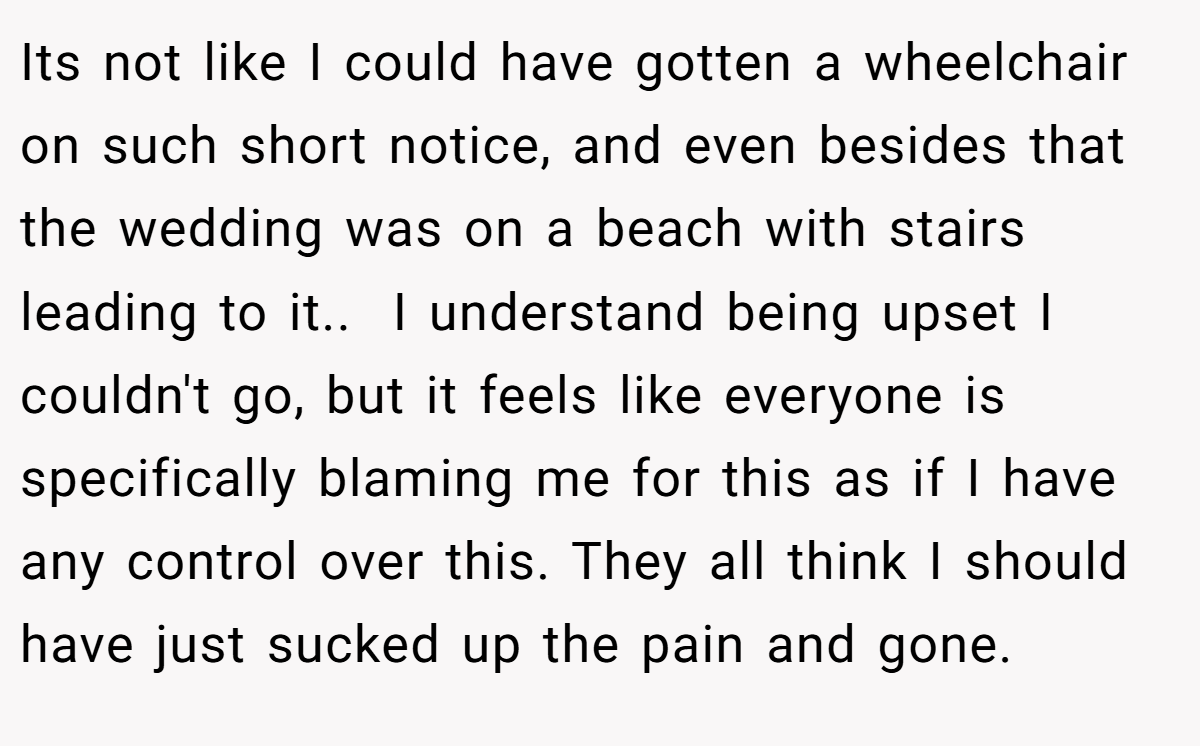 Its not like I could have gotten a wheelchair on such short notice, and even besides that the wedding was on a beach with stairs leading to it.. ​ I understand being upset I couldn't go, but it feels like everyone is specifically blaming me for this as if I have any control over this. They all think I should have just sucked up the pain and gone.