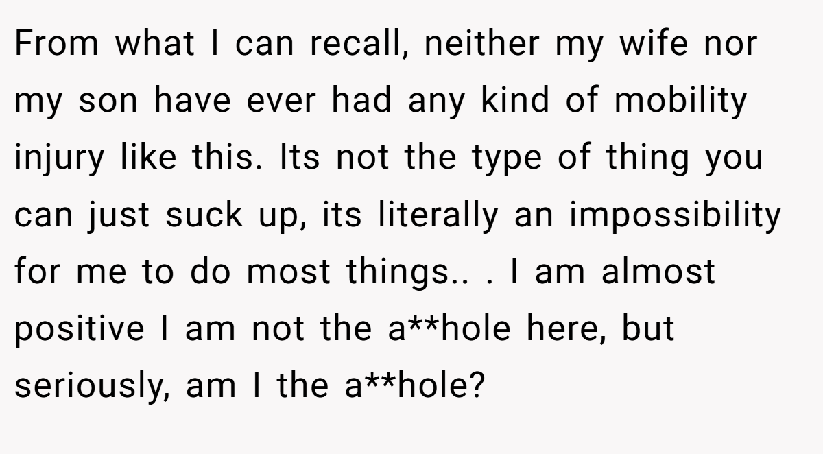From what I can recall, neither my wife nor my son have ever had any kind of mobility injury like this. Its not the type of thing you can just suck up, its literally an impossibility for me to do most things.. ​. I am almost positive I am not the a**hole here, but seriously, am I the a**hole?