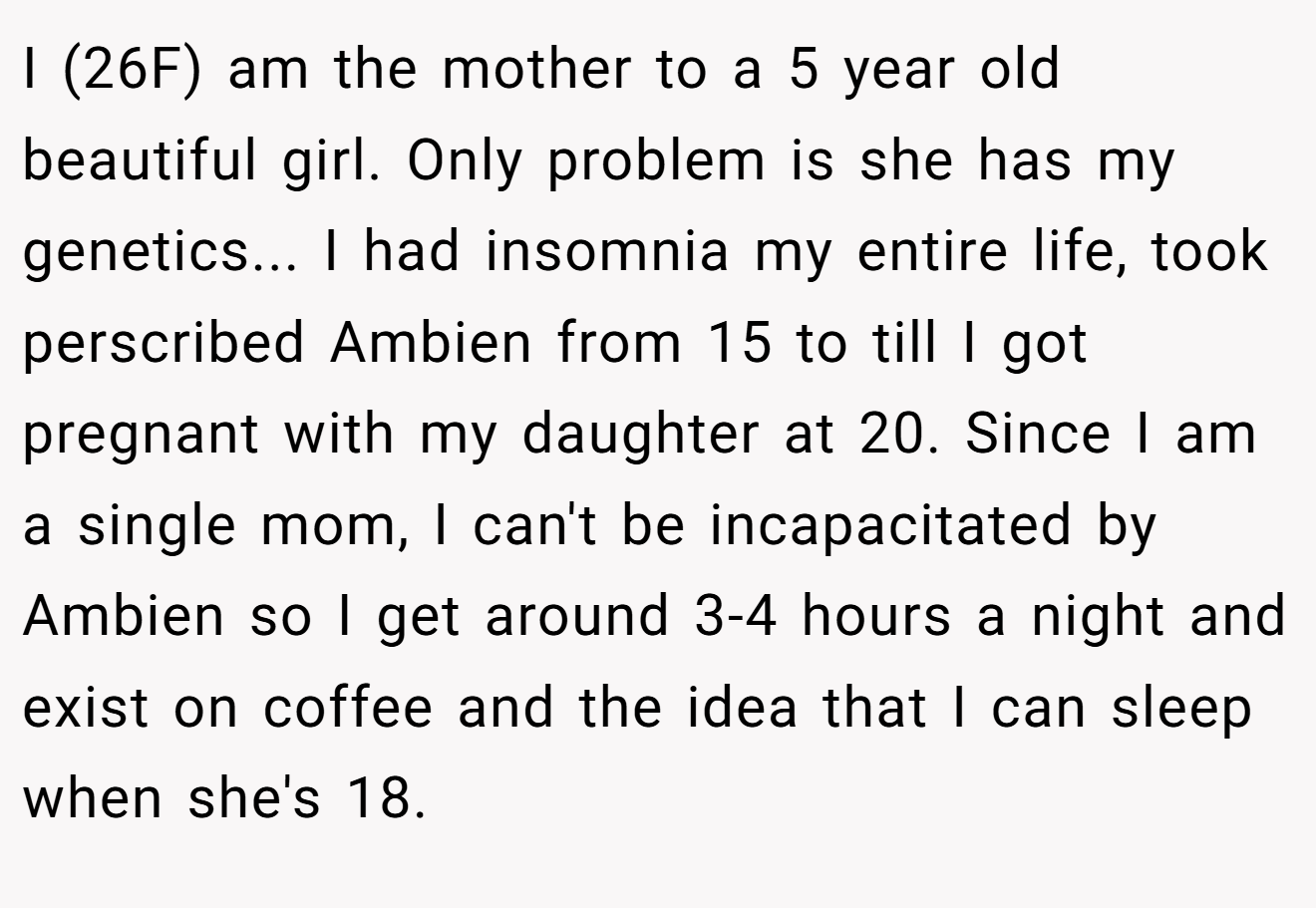 I (26F) am the mother to a 5 year old beautiful girl. Only problem is she has my genetics... I had insomnia my entire life, took perscribed Ambien from 15 to till I got pregnant with my daughter at 20. Since I am a single mom, I can't be incapacitated by Ambien so I get around 3-4 hours a night and exist on coffee and the idea that I can sleep when she's 18.