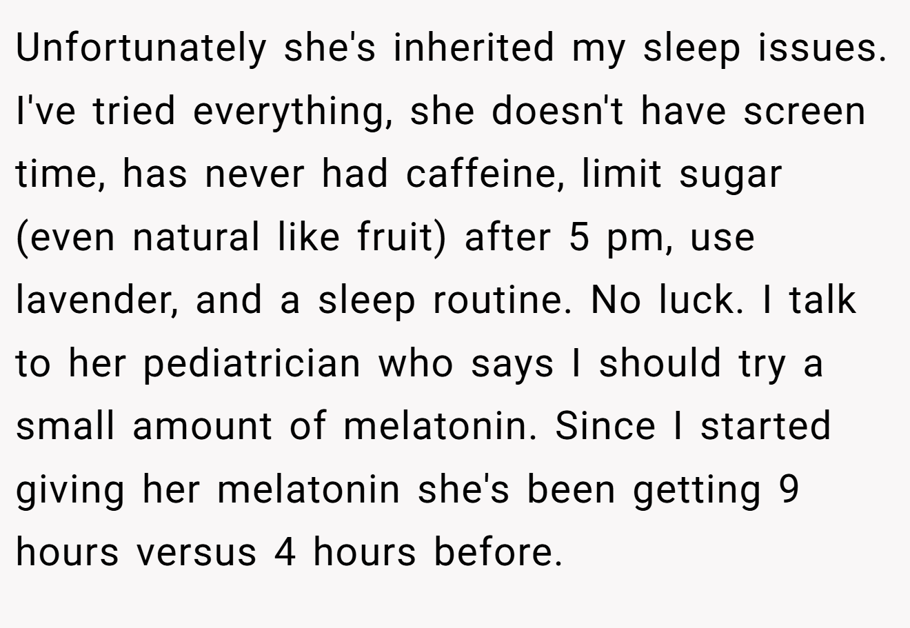 Unfortunately she's inherited my sleep issues. I've tried everything, she doesn't have screen time, has never had caffeine, limit sugar (even natural like fruit) after 5 pm, use lavender, and a sleep routine. No luck. I talk to her pediatrician who says I should try a small amount of melatonin. Since I started giving her melatonin she's been getting 9 hours versus 4 hours before.