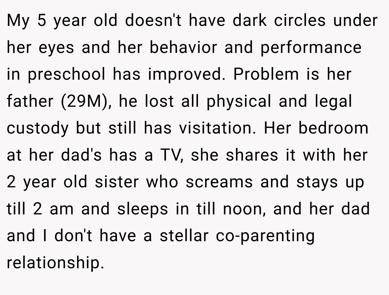 My 5 year old doesn't have dark circles under her eyes and her behavior and performance in preschool has improved. Problem is her father (29M), he lost all physical and legal custody but still has visitation. Her bedroom at her dad's has a TV, she shares it with her 2 year old sister who screams and stays up till 2 am and sleeps in till noon, and her dad and I don't have a stellar co-parenting relationship.