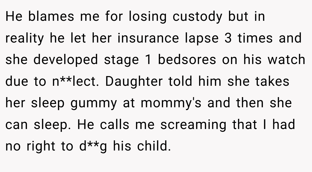 He blames me for losing custody but in reality he let her insurance lapse 3 times and she developed stage 1 bedsores on his watch due to n**lect. Daughter told him she takes her sleep gummy at mommy's and then she can sleep. He calls me screaming that I had no right to d**g his child.