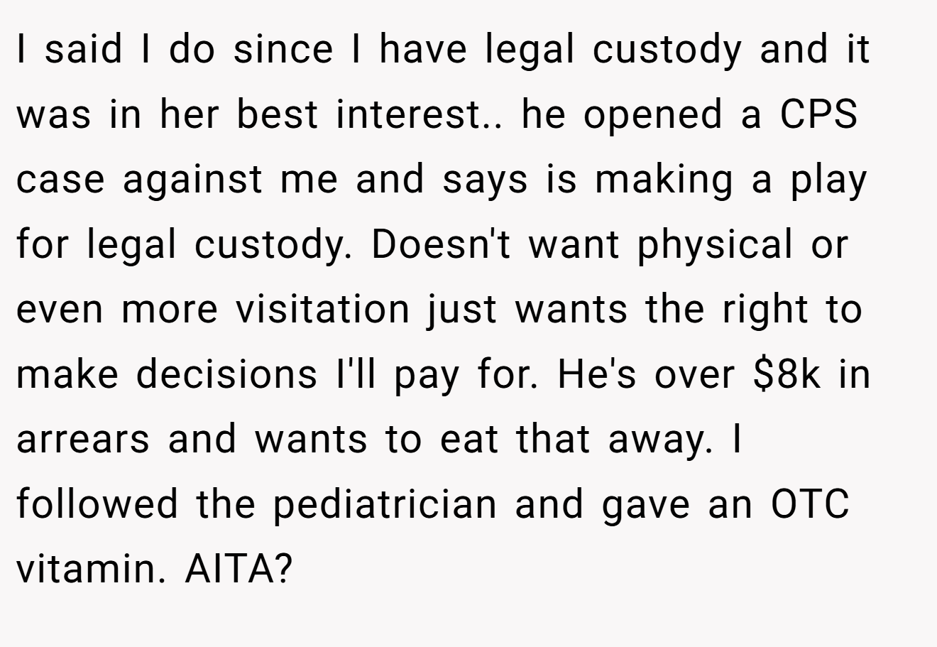I said I do since I have legal custody and it was in her best interest.. he opened a CPS case against me and says is making a play for legal custody. Doesn't want physical or even more visitation just wants the right to make decisions I'll pay for. He's over $8k in arrears and wants to eat that away. I followed the pediatrician and gave an OTC vitamin. AITA?