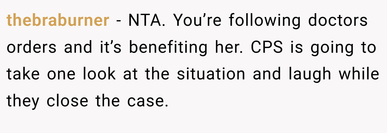 thebraburner - NTA. You’re following doctors orders and it’s benefiting her. CPS is going to take one look at the situation and laugh while they close the case.