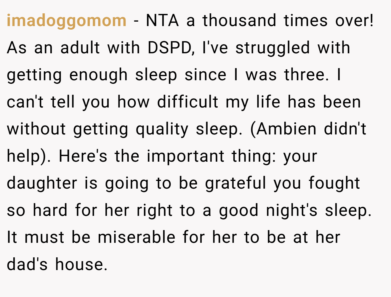 imadoggomom - NTA a thousand times over! As an adult with DSPD, I've struggled with getting enough sleep since I was three. I can't tell you how difficult my life has been without getting quality sleep. (Ambien didn't help). Here's the important thing: your daughter is going to be grateful you fought so hard for her right to a good night's sleep. It must be miserable for her to be at her dad's house.